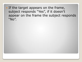  If the target appears on the frame,
subject responds “Yes”, if it doesn’t
appear on the frame the subject responds
“No”.
 