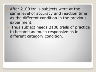  After 2100 trails subjects were at the
same level of accuracy and reaction time
as the different condition in the previous
experiment.
 Thus subject needs 2100 trails of practice
to become as much responsive as in
different category condition.
 