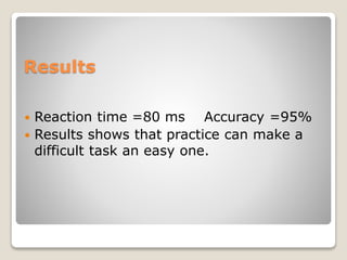 Results
 Reaction time =80 ms Accuracy =95%
 Results shows that practice can make a
difficult task an easy one.
 