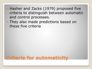 Criteria for automaticity
 Hasher and Zacks (1979) proposed five
criteria to distinguish between automatic
and control processes.
 They also made predictions based on
these five criteria
 