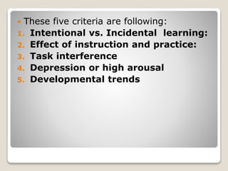  These five criteria are following:
1. Intentional vs. Incidental learning:
2. Effect of instruction and practice:
3. Task interference
4. Depression or high arousal
5. Developmental trends
 