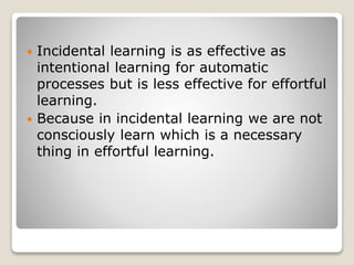  Incidental learning is as effective as
intentional learning for automatic
processes but is less effective for effortful
learning.
 Because in incidental learning we are not
consciously learn which is a necessary
thing in effortful learning.
 