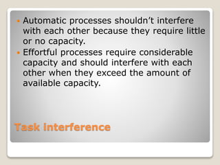 Task interference
 Automatic processes shouldn’t interfere
with each other because they require little
or no capacity.
 Effortful processes require considerable
capacity and should interfere with each
other when they exceed the amount of
available capacity.
 
