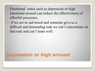 Depression or high arousal
 Emotional states such as depression or high
emotional arousal can reduce the effectiveness of
effortful processes.
 if we are in sad mood and someone give us a
difficult and demanding task we can’t concentrate on
that task and can’t learn well.
 
