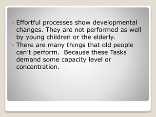  Effortful processes show developmental
changes. They are not performed as well
by young children or the elderly.
 There are many things that old people
can’t perform. Because these Tasks
demand some capacity level or
concentration.
 