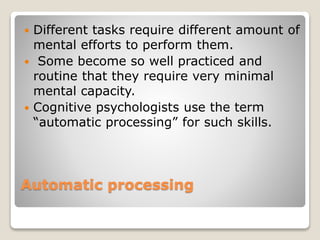 Automatic processing
 Different tasks require different amount of
mental efforts to perform them.
 Some become so well practiced and
routine that they require very minimal
mental capacity.
 Cognitive psychologists use the term
“automatic processing” for such skills.
 