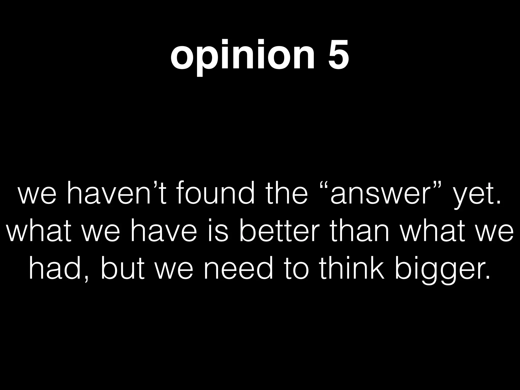 opinion 5
we haven’t found the “answer” yet.
what we have is better than what we
had, but we need to think bigger.
 