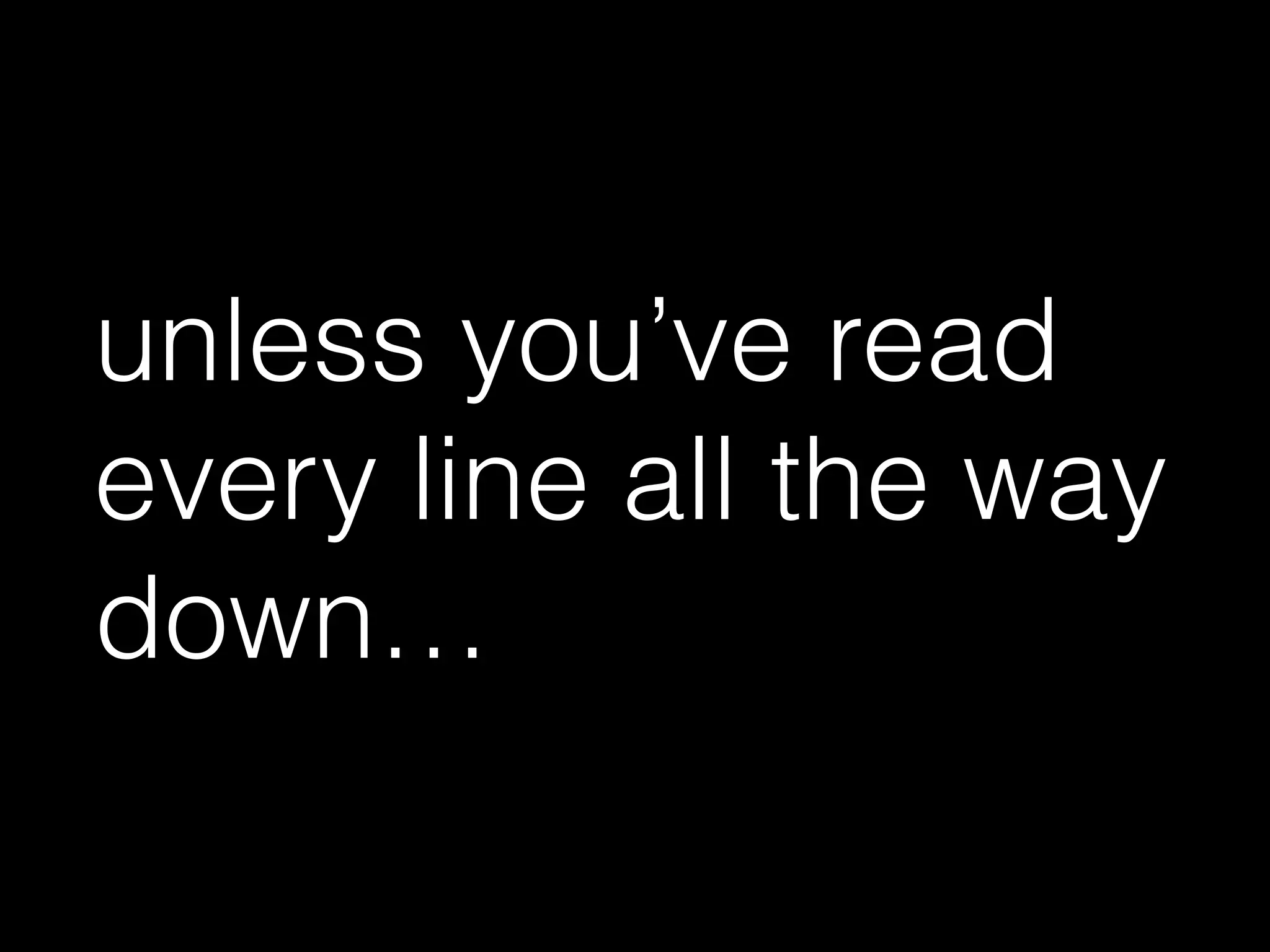 unless you’ve read
every line all the way
down…
 