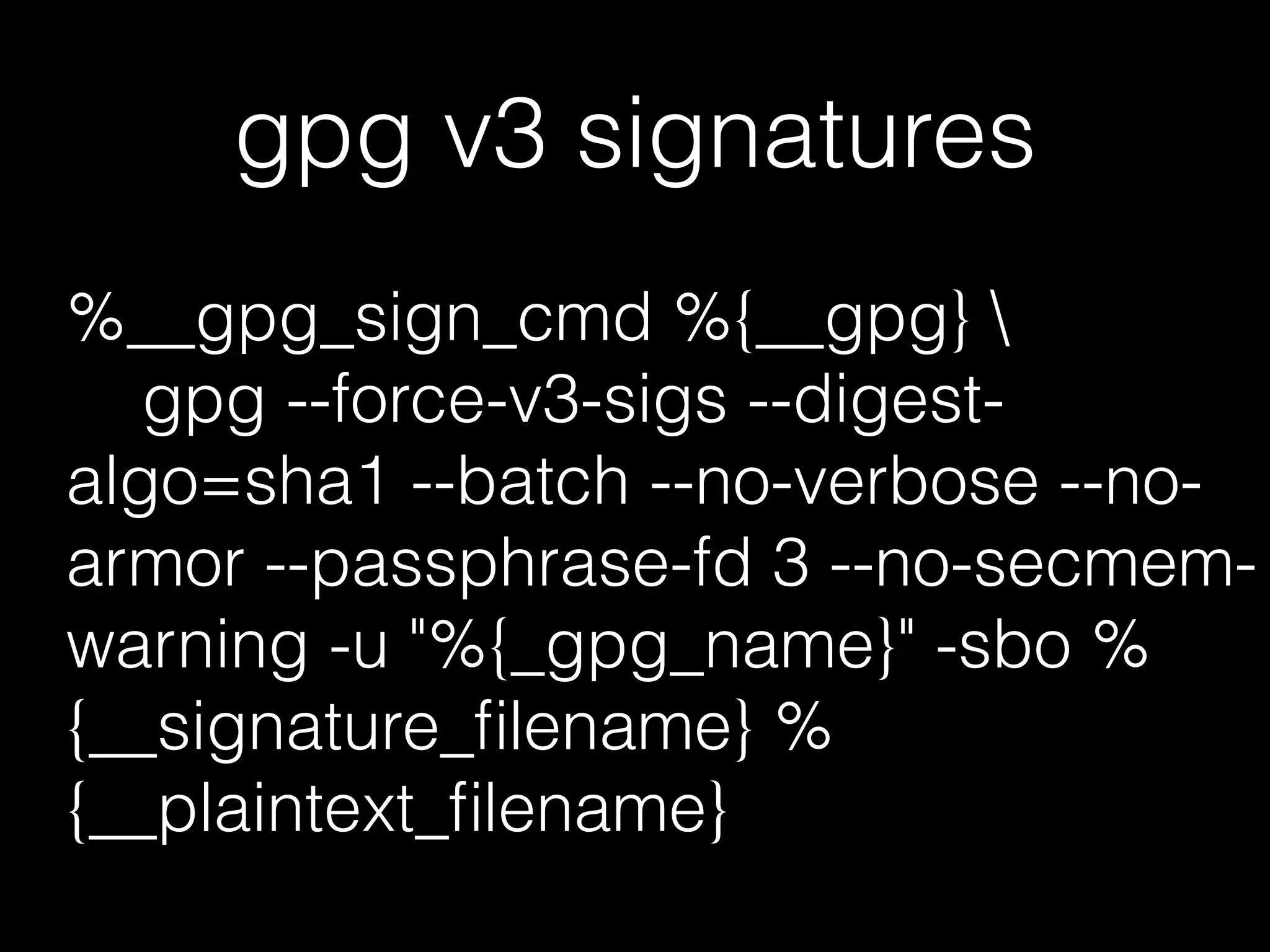 gpg v3 signatures
%__gpg_sign_cmd %{__gpg} 
gpg --force-v3-sigs --digest-
algo=sha1 --batch --no-verbose --no-
armor --passphrase-fd 3 --no-secmem-
warning -u "%{_gpg_name}" -sbo %
{__signature_ﬁlename} %
{__plaintext_ﬁlename}
 