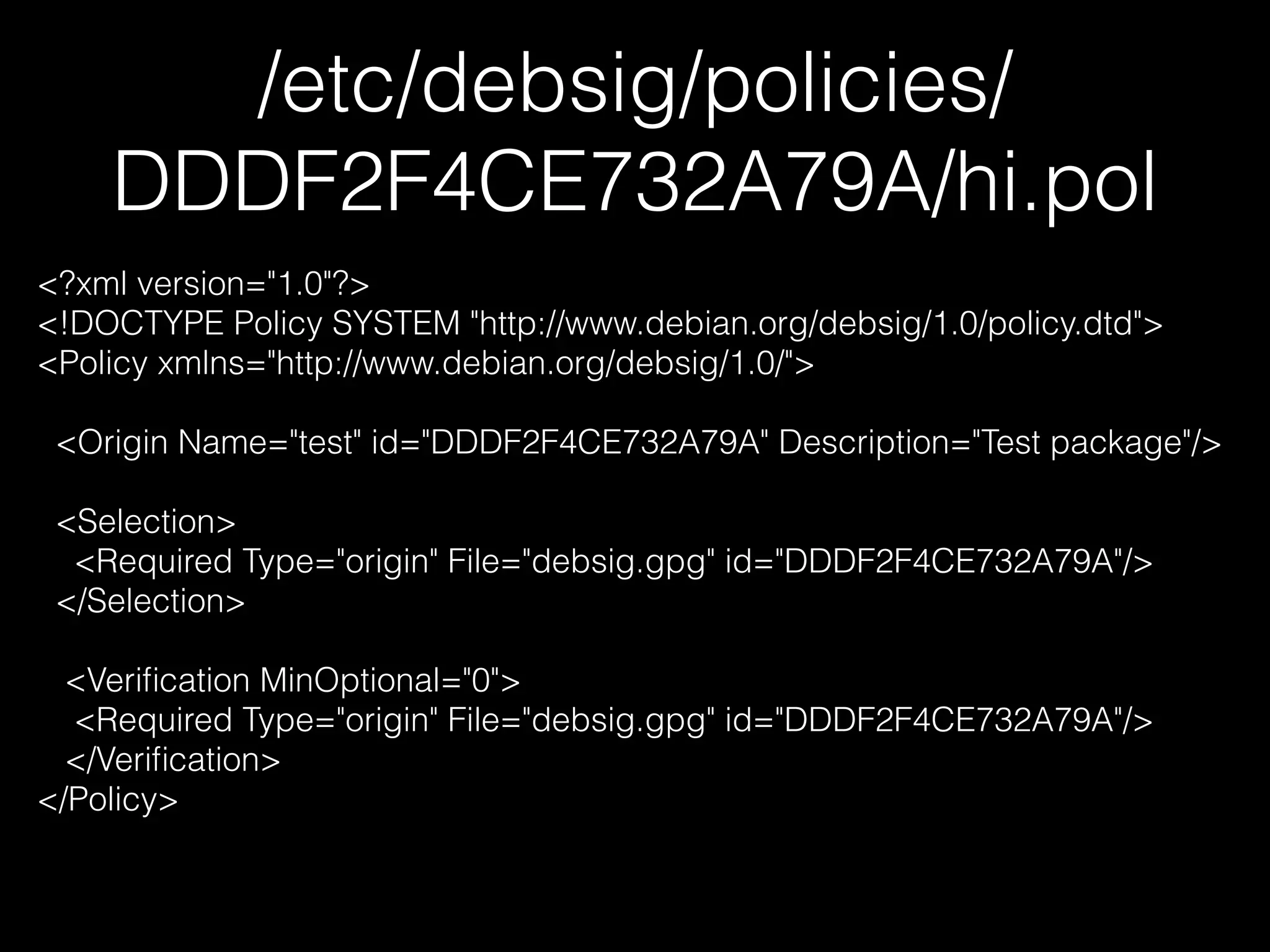 /etc/debsig/policies/
DDDF2F4CE732A79A/hi.pol
<?xml version="1.0"?>
<!DOCTYPE Policy SYSTEM "http://www.debian.org/debsig/1.0/policy.dtd">
<Policy xmlns="http://www.debian.org/debsig/1.0/">
!
<Origin Name="test" id="DDDF2F4CE732A79A" Description="Test package"/>
!
<Selection>
<Required Type="origin" File="debsig.gpg" id="DDDF2F4CE732A79A"/>
</Selection>
!
<Veriﬁcation MinOptional="0">
<Required Type="origin" File="debsig.gpg" id="DDDF2F4CE732A79A"/>
</Veriﬁcation>
</Policy>
 