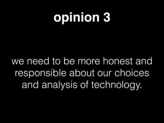 opinion 3
we need to be more honest and
responsible about our choices
and analysis of technology.
 
