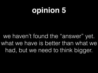 opinion 5
we haven’t found the “answer” yet.
what we have is better than what we
had, but we need to think bigger.
 