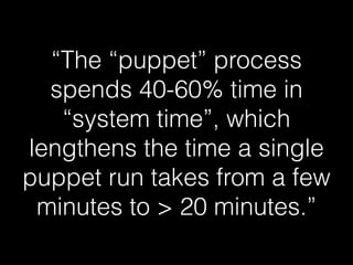 “The “puppet” process
spends 40-60% time in
“system time”, which
lengthens the time a single
puppet run takes from a few
minutes to > 20 minutes.”
 