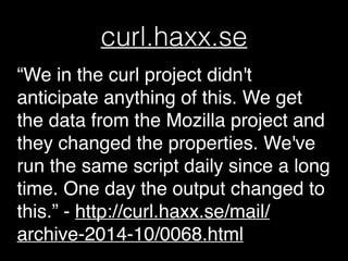 curl.haxx.se
“We in the curl project didn't
anticipate anything of this. We get
the data from the Mozilla project and
they changed the properties. We've
run the same script daily since a long
time. One day the output changed to
this.” - http://curl.haxx.se/mail/
archive-2014-10/0068.html
 