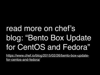 read more on chef’s
blog: “Bento Box Update
for CentOS and Fedora”
https://www.chef.io/blog/2015/02/26/bento-box-update-
for-centos-and-fedora/
 