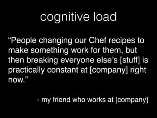 cognitive load
“People changing our Chef recipes to
make something work for them, but
then breaking everyone else’s [stuff] is
practically constant at [company] right
now.”!
!
! ! ! - my friend who works at [company]
 