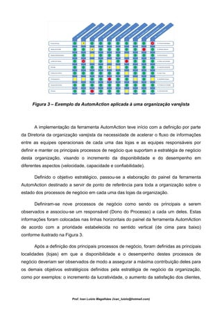 Figura 3 – Exemplo da AutomAction aplicada à uma organização varejista




      A implementação da ferramenta AutomAction teve início com a definição por parte
da Diretoria da organização varejista da necessidade de acelerar o fluxo de informações
entre as equipes operacionais de cada uma das lojas e as equipes responsáveis por
definir e manter os principais processos de negócio que suportam a estratégia de negócio
desta organização, visando o incremento da disponibilidade e do desempenho em
diferentes aspectos (velocidade, capacidade e confiabilidade).

      Definido o objetivo estratégico, passou-se a elaboração do painel da ferramenta
AutomAction destinado a servir de ponto de referência para toda a organização sobre o
estado dos processos de negócio em cada uma das lojas da organização.

      Definiram-se nove processos de negócio como sendo os principais a serem
observados e associou-se um responsável (Dono do Processo) a cada um deles. Estas
informações foram colocadas nas linhas horizontais do painel da ferramenta AutomAction
de acordo com a prioridade estabelecida no sentido vertical (de cima para baixo)
conforme ilustrado na Figura 3.

      Após a definição dos principais processos de negócio, foram definidas as principais
localidades (lojas) em que a disponibilidade e o desempenho destes processos de
negócio deveriam ser observados de modo a assegurar a máxima contribuição deles para
os demais objetivos estratégicos definidos pela estratégia de negócio da organização,
como por exemplos: o incremento da lucratividade, o aumento da satisfação dos clientes,



                         Prof. Ivan Luizio Magalhães (ivan_luizio@hotmail.com)
 