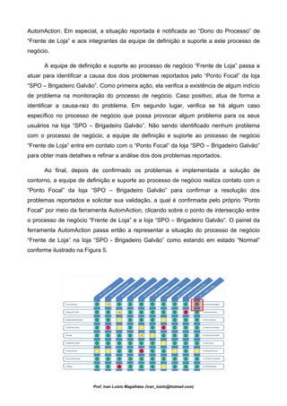 AutomAction. Em especial, a situação reportada é notificada ao “Dono do Processo” de
“Frente de Loja” e aos integrantes da equipe de definição e suporte a este processo de
negócio.

      A equipe de definição e suporte ao processo de negócio “Frente de Loja” passa a
atuar para identificar a causa dos dois problemas reportados pelo “Ponto Focal” da loja
“SPO – Brigadeiro Galvão”. Como primeira ação, ela verifica a existência de algum indício
de problema na monitoração do processo de negócio. Caso positivo, atua de forma a
identificar a causa-raiz do problema. Em segundo lugar, verifica se há algum caso
específico no processo de negócio que possa provocar algum problema para os seus
usuários na loja “SPO – Brigadeiro Galvão”. Não sendo identificado nenhum problema
com o processo de negócio, a equipe de definição e suporte ao processo de negócio
“Frente de Loja” entra em contato com o “Ponto Focal” da loja “SPO – Brigadeiro Galvão”
para obter mais detalhes e refinar a análise dos dois problemas reportados.

      Ao final, depois de confirmado os problemas e implementada a solução de
contorno, a equipe de definição e suporte ao processo de negócio realiza contato com o
“Ponto Focal” da loja “SPO – Brigadeiro Galvão” para confirmar a resolução dos
problemas reportados e solicitar sua validação, a qual é confirmada pelo próprio “Ponto
Focal” por meio da ferramenta AutomAction, clicando sobre o ponto de intersecção entre
o processo de negócio “Frente de Loja” e a loja “SPO – Brigadeiro Galvão”. O painel da
ferramenta AutomAction passa então a representar a situação do processo de negócio
“Frente de Loja” na loja “SPO - Brigadeiro Galvão” como estando em estado “Normal”
conforme ilustrado na Figura 5.




                         Prof. Ivan Luizio Magalhães (ivan_luizio@hotmail.com)
 