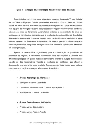 Figura 5 – Indicação da normalização da situação do caso de estudo




      Durante todo o período em que a situação do processo de negócio “Frente de Loja”
na loja “SPO – Brigadeiro Galvão” permaneceu em estado “Crítico”, todos os “Pontos
Focais” de todas as lojas e de todos os processos de negócio, os “Donos dos Processos”
e as equipes de definição e suporte aos processos de negócio mantiveram-se cientes da
situação por meio da ferramenta AutomAction, evitando a necessidade do envio de
notificações e permitindo a interação para a resolução dos dois problemas detectados.
Assim como ocorreu para o caso de estudo, todos os demais casos são tratados sob o
mesmo processo na ferramenta AutomAction, de modo a permitir a visualização e a
colaboração entre os integrantes da organização dos problemas operacionais existentes
em sua organização.

      Apesar de desenvolvida originalmente para a comunicação de problemas em
processos de negócio, a ferramenta AutomAction pode ser adaptada e utilizada para
diferentes aplicações em que se necessite comunicar e priorizar a atuação de equipes de
suporte ou dos responsáveis visando a resolução de problemas que afetem o
desempenho operacional de modo imediato. Como exemplos deste outros usos, pode-se
citar casos em que já se empregou a ferramenta AutomAction:




         • Área de Tecnologia da Informação

         o Serviço de TI versus Localidade

         o Camada da Infraestrutura de TI versus Aplicação de TI

         o Aplicações de TI versus Localidade




         • Área de Gerenciamento de Projetos

         o Projetos versus Stakeholders

         o Projetos versus Fase do Projeto




                        Prof. Ivan Luizio Magalhães (ivan_luizio@hotmail.com)
 