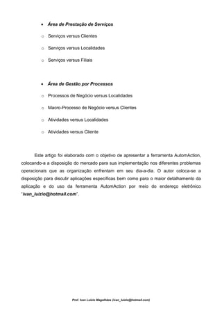 • Área de Prestação de Serviços

         o Serviços versus Clientes

         o Serviços versus Localidades

         o Serviços versus Filiais




         • Área de Gestão por Processos

         o Processos de Negócio versus Localidades

         o Macro-Processo de Negócio versus Clientes

         o Atividades versus Localidades

         o Atividades versus Cliente




      Este artigo foi elaborado com o objetivo de apresentar a ferramenta AutomAction,
colocando-a a disposição do mercado para sua implementação nos diferentes problemas
operacionais que as organização enfrentam em seu dia-a-dia. O autor coloca-se a
disposição para discutir aplicações específicas bem como para o maior detalhamento da
aplicação e do uso da ferramenta AutomAction por meio do endereço eletrônico
“ivan_luizio@hotmail.com”.




                        Prof. Ivan Luizio Magalhães (ivan_luizio@hotmail.com)
 