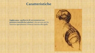 Caratteristiche
Foglio 1021v: spallaccio di un’armatura con
giunture metalliche tubolari, che servono per far
muovere agevolmente il braccio intorno alle spalle
 