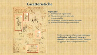 Caratteristiche
Foglio 579r:
1) Tamburo con regolazione
2) Meccanismo a moto alternato
programmabile
3) Ingranaggio a lanterna a moto alternato
4) Schema di carrucole per movimento
Inoltre sono presenti anche un elmo, uno
spallaccio e un busto di armatura
metallica, di cui leonardo studia il sistema
di aggancio delle varie parti metalliche
 