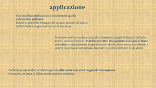 applicazione
Una possibile applicazione è sicuramente quella
dell’ambito militare.
Infatti, si potrebbe immaginare un gran numero di questi
Soldati Robot magari sul vertice di una torre
Si muovevano in maniera naturale, alternata e magari illuminati da delle
torce e da delle fiamme. Avrebbero tratto in inganno chiunque si fosse
avvicinato, specialmente in quel periodo storico dove non si era abituati a
vedere qualcosa di non umano muoversi e avere le fattezze di un uomo
Pochi di questi soldati avrebbero potuto difendere una città di grandi dimensioni.
Insomma, un’arma di difesa assolutamente moderna.
 