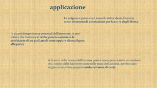 applicazione
In origine si pensa che Leonardo abbia ideato l’automa
come elemento di animazione per la corte degli Sforza
In alcuni disegni e note personali dell’inventore, si puo’
intuire che l’automa avrebbe potuto assumere le
sembianze di un giullare di corte oppure di una figura
allegorica
al di sotto delle braccia dell’automa poteva essere posizionato un tamburo
che, colpito dalle bacchette poste nelle mani dell’automa, avrebbe dato
origine ad un vero e proprio tamburellatore di corte
 