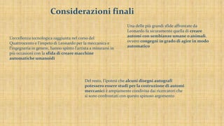 Considerazioni finali
Una delle più grandi sfide affrontate da
Leonardo fu sicuramente quella di creare
automi con sembianze umane o animali,
ovvero congegni in grado di agire in modo
automatico
L’eccellenza tecnologica raggiunta nel corso del
Quattrocento e l’impeto di Leonardo per la meccanica e
l’ingegneria in genere, hanno spinto l’artista a misurarsi in
più occasioni con la sfida di creare macchine
automatiche umanoidi
Del resto, l’ipotesi che alcuni disegni autografi
potessero essere studi per la costruzione di automi
meccanici è ampiamente condivisa dai ricercatori che
si sono confrontati con questo spinoso argomento
 