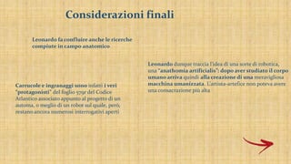 Considerazioni finali
Leonardo fa confluire anche le ricerche
compiute in campo anatomico
Leonardo dunque traccia l’idea di una sorte di robotica,
una “anathomia artificialis”: dopo aver studiato il corpo
umano arriva quindi alla creazione di una meravigliosa
macchina umanizzata. L’artista-artefice non poteva avere
una consacrazione più alta
Carrucole e ingranaggi sono infatti i veri
“protagonisti” del foglio 579r del Codice
Atlantico associato appunto al progetto di un
automa, o meglio di un robot sul quale, però,
restano ancora numerosi interrogativi aperti
 