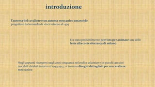 introduzione
l’automa del cavaliere è un automa meccanico umanoide
progettato da leonardo da vinci intorno al 1495
Era stato probabilmente previsto per animare una delle
feste alla corte sforzesca di milano
Negli appunti riscoperti negli anni cinquanta nel codice atlantico e in piccoli taccuini
tascabili databili intorno al 1945-1947, si trovano disegni dettagliati per un cavaliere
meccanico
 