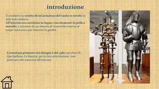 introduzione
Il cavaliere era vestito di un’armatura del tardo xv secolo in
stile italo-tedesco.
All’interno era costituito in legno, con elementi in pelle e
metallo, e azionato da un sistema di manovelle esterno al
corpo meccanico per muovere le gambe
L’armatura presente nei disegni è del 1480 con elmo di
tipo barbuta. Le braccia, per la loro articolazione, non
potevano che muoversi all’unisono
 