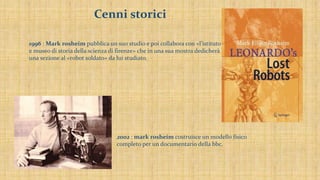 Cenni storici
1996 : Mark rosheim pubblica un suo studio e poi collabora con «l’istituto
e museo di storia della scienza di firenze» che in una sua mostra dedicherà
una sezione al «robot soldato» da lui studiato.
2002 : mark rosheim costruisce un modello fisico
completo per un documentario della bbc.
 