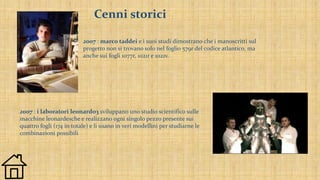 Cenni storici
2007 : marco taddei e i suoi studi dimostrano che i manoscritti sul
progetto non si trovano solo nel foglio 579r del codice atlantico, ma
anche sui fogli 1077r, 1021r e 1021v.
2007 : i laboratori leonardo3 sviluppano uno studio scientifico sulle
macchine leonardesche e realizzano ogni singolo pezzo presente sui
quattro fogli (174 in totale) e li usano in veri modellini per studiarne le
combinazioni possibili
 