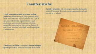 Caratteristiche
Il soldato cavaliere è composto da vari disegni
Sparsi per tutto il codice atlantico e altri codici
Il codice atlantico è la più ampia raccolta di disegni e
scritti di leonardo da vinci, comprendente di 1119 fogli
raccolti in 12 volumi
I fogli sono assemblati senza un ordine
preciso e abbracciano un lungo periodo degli
studi leonardeschi, il quarantennio dal 1478 al
1519, secondo diversi argomenti tra i quali
anatomia, astronomia, botanica, chimica,
geografia, matematica, meccanica, disegni di
macchine, studi sul volo degli uccelli e progetti
d'architettura.
 