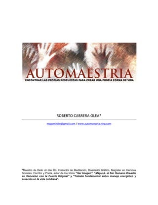 ROBERTO CABRERA OLEA*
magomirdin@gmail.com / www.automaestria.ning.com
*Maestro de Reiki Jin Kei Do, Instructor de Meditación, Diseñador Gráfico, Magíster en Ciencias
Sociales, Escritor y Poeta, autor de los libros “Ser Imagen”, “Magusk, el Ser Humano Creador
en Conexión con la Fuente Original” y “Tratado fundamental sobre manejo energético y
creación en la vida cotidiana”.
 