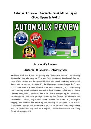 AutomailX Review - Dominate Email Marketing 4X
Clicks, Opens & Profit!
AutomailX Review
AutomailX Review – Introduction
Welcome and Thank you for joining my “AutomailX Review”. Introducing
AutomailX: Your Gateway to Effortless Email Marketing Excellence! Are you
tired of the manual toil, hefty monthly bills, and email marketing downtime?
Prepare to be amazed by AutomailX, the AI-powered game-changer that's here
to outshine even the likes of MailChimp. With AutomailX, you'll effortlessly
craft stunning emails and send them directly to inboxes, unleashing a torrent
of clicks, sales, and commissions. Let AI handle the heavy lifting, bid farewell to
tech headaches, and wave goodbye to monthly fees forever. With features like
Done-For-You Leads, high-speed SMTP servers, dedicated IPs, intelligent
tagging, and limitless list importing and mailing, all wrapped up in a user-
friendly cloud-based app, AutomailX is your ticket to email marketing success
without the hassles. Say hello to a brighter, more efficient email marketing
future with AutomailX!
 