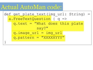 def get_plate_text(img_url: String) =
a.FreeTextQuestion { q =>
q.text = ”What does this plate
say?"
q.image_url = img_url
q.pattern = "XXXXXYYY”
}
Actual AutoMan code:
 