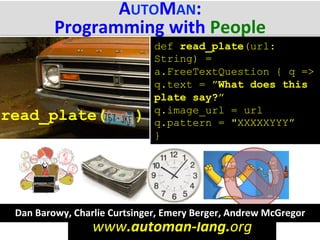 www.automan-­‐lang.org	
  
AUTOMAN:	
  
Programming	
  with	
  People	
  
read_plate( )
def read_plate(url:
String) =
a.FreeTextQuestion { q =>
q.text = ”What does this
plate say?”
q.image_url = url
q.pattern = "XXXXXYYY”
}
Dan	
  Barowy,	
  Charlie	
  Curtsinger,	
  Emery	
  Berger,	
  Andrew	
  McGregor	
  
 