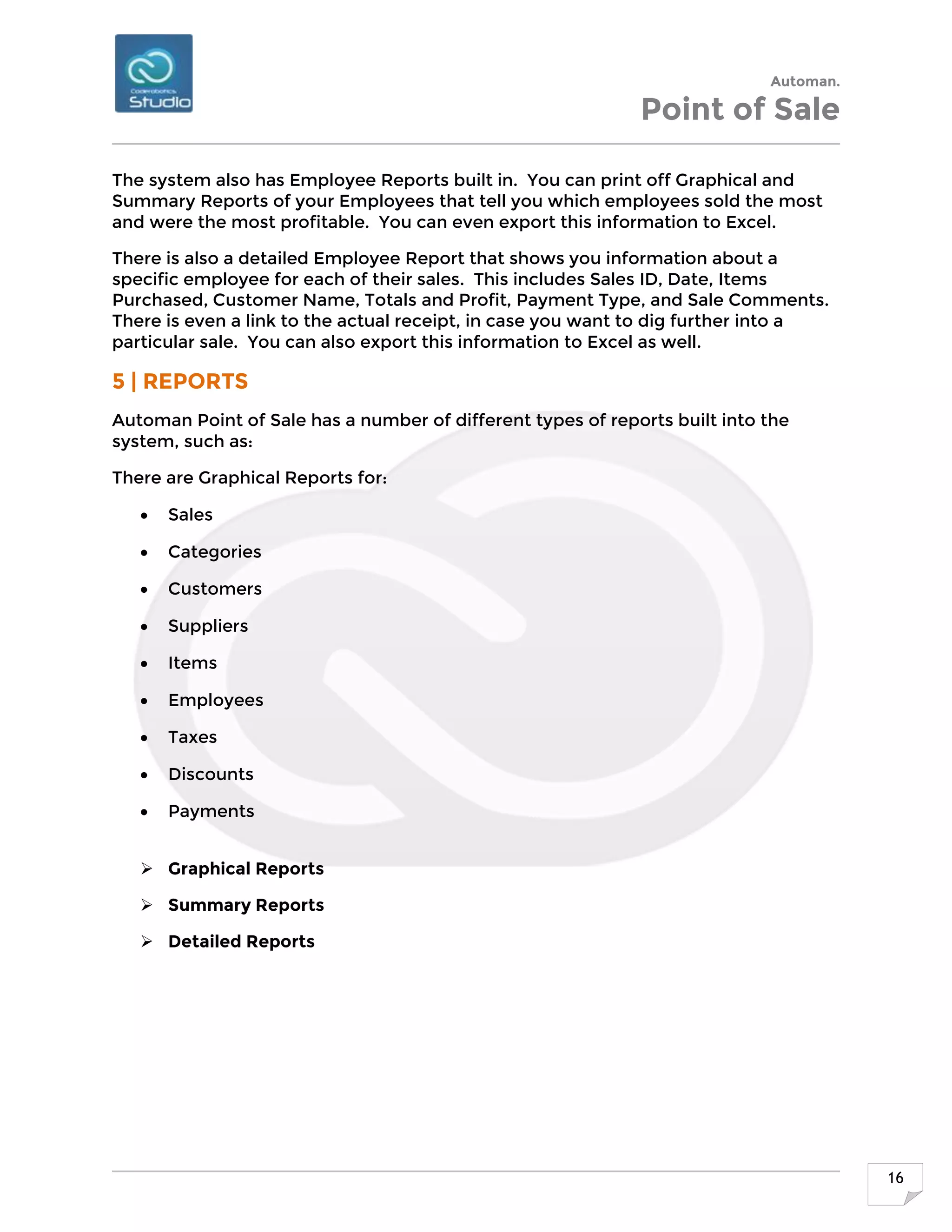 Automan.
Point of Sale
16
The system also has Employee Reports built in. You can print off Graphical and
Summary Reports of your Employees that tell you which employees sold the most
and were the most profitable. You can even export this information to Excel.
There is also a detailed Employee Report that shows you information about a
specific employee for each of their sales. This includes Sales ID, Date, Items
Purchased, Customer Name, Totals and Profit, Payment Type, and Sale Comments.
There is even a link to the actual receipt, in case you want to dig further into a
particular sale. You can also export this information to Excel as well.
5 | REPORTS
Automan Point of Sale has a number of different types of reports built into the
system, such as:
There are Graphical Reports for:
 Sales
 Categories
 Customers
 Suppliers
 Items
 Employees
 Taxes
 Discounts
 Payments
 Graphical Reports
 Summary Reports
 Detailed Reports
 