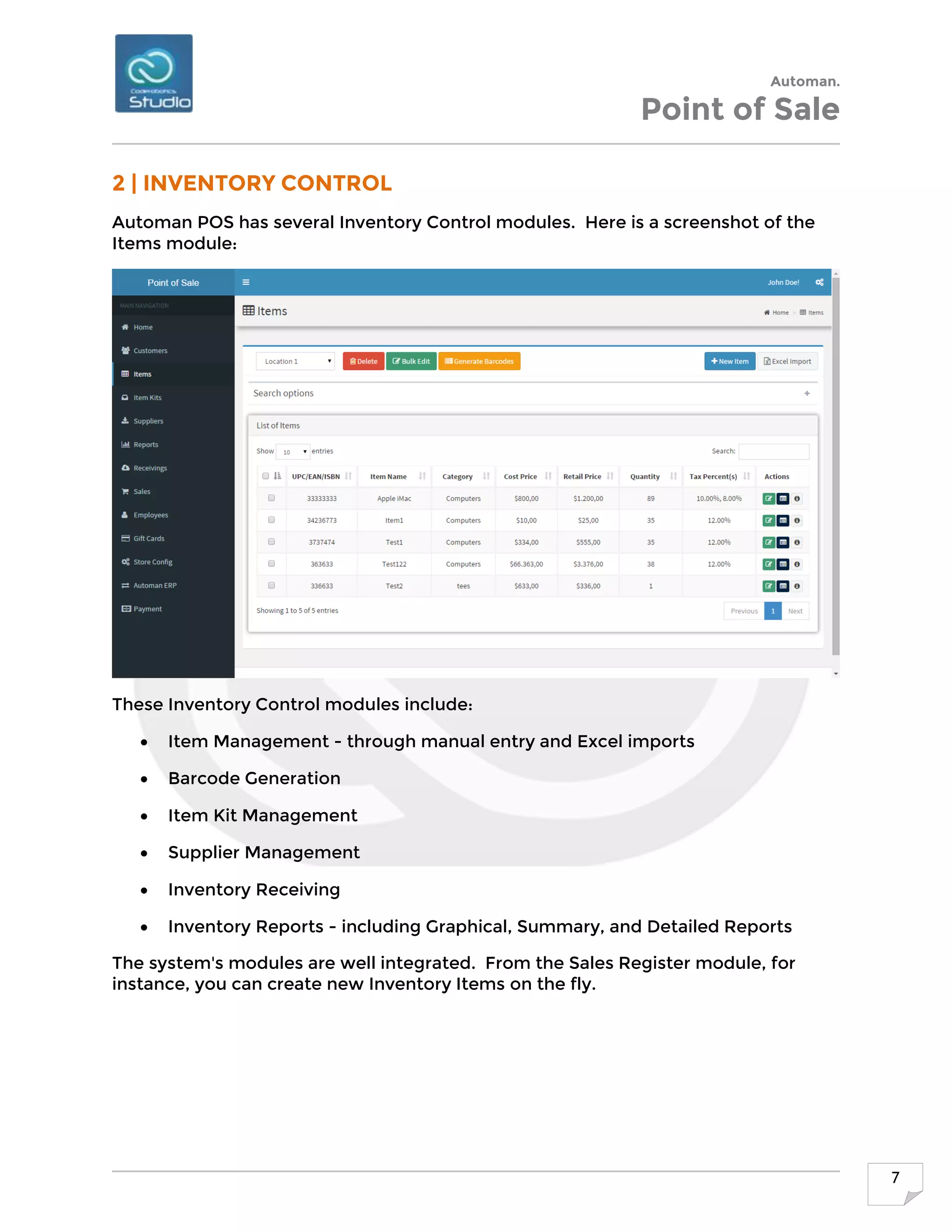 Automan.
Point of Sale
7
2 | INVENTORY CONTROL
Automan POS has several Inventory Control modules. Here is a screenshot of the
Items module:
These Inventory Control modules include:
 Item Management - through manual entry and Excel imports
 Barcode Generation
 Item Kit Management
 Supplier Management
 Inventory Receiving
 Inventory Reports - including Graphical, Summary, and Detailed Reports
The system's modules are well integrated. From the Sales Register module, for
instance, you can create new Inventory Items on the fly.
 