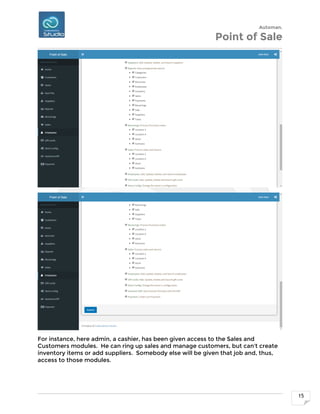 Automan.
Point of Sale
15
For instance, here admin, a cashier, has been given access to the Sales and
Customers modules. He can ring up sales and manage customers, but can't create
inventory items or add suppliers. Somebody else will be given that job and, thus,
access to those modules.
 