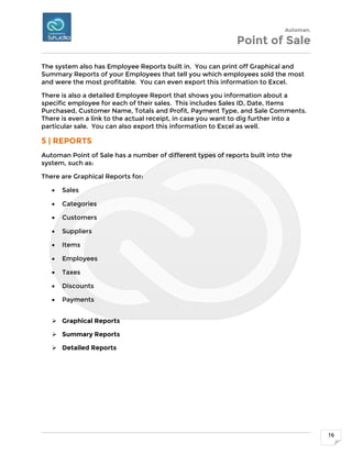 Automan.
Point of Sale
16
The system also has Employee Reports built in. You can print off Graphical and
Summary Reports of your Employees that tell you which employees sold the most
and were the most profitable. You can even export this information to Excel.
There is also a detailed Employee Report that shows you information about a
specific employee for each of their sales. This includes Sales ID, Date, Items
Purchased, Customer Name, Totals and Profit, Payment Type, and Sale Comments.
There is even a link to the actual receipt, in case you want to dig further into a
particular sale. You can also export this information to Excel as well.
5 | REPORTS
Automan Point of Sale has a number of different types of reports built into the
system, such as:
There are Graphical Reports for:
 Sales
 Categories
 Customers
 Suppliers
 Items
 Employees
 Taxes
 Discounts
 Payments
 Graphical Reports
 Summary Reports
 Detailed Reports
 