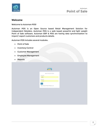 Automan.
Point of Sale
2
Welcome
Welcome to Automan POS!
Automan POS is an Open Source based Retail Management Solution for
Independent Retailers. Automan POS is a web based powerful and light weight
Point of Sale software. Automan ERP & POS are having data synchronization to
import/ export customers and products details.
Automan POS includes several modules:
 Point of Sale
 Inventory Control
 Customer Management
 Employee Management
 Reports
 