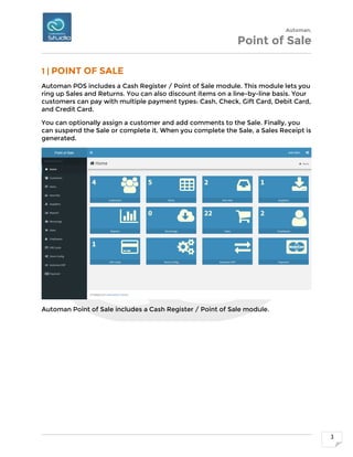 Automan.
Point of Sale
3
1 | POINT OF SALE
Automan POS includes a Cash Register / Point of Sale module. This module lets you
ring up Sales and Returns. You can also discount items on a line-by-line basis. Your
customers can pay with multiple payment types: Cash, Check, Gift Card, Debit Card,
and Credit Card.
You can optionally assign a customer and add comments to the Sale. Finally, you
can suspend the Sale or complete it. When you complete the Sale, a Sales Receipt is
generated.
Automan Point of Sale includes a Cash Register / Point of Sale module.
 