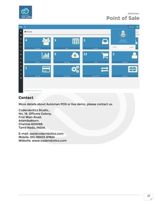 Automan.
Point of Sale
37
Contact
More details about Automan POS or live demo, please contact us.
Coderobotics Studio.,
No. 16, Officers Colony,
First Main Road,
Adambakkam,
Chennai 600088,
Tamil Nadu, INDIA.
E-mail: sasi@coderobotics.com
Mobile: (91)-99403-67824
Website: www.coderobotics.com
 