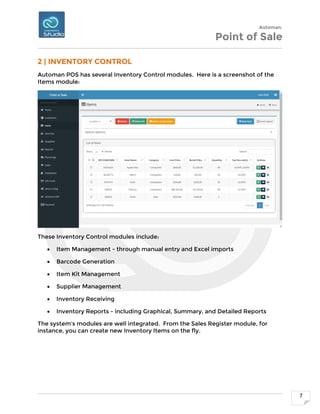 Automan.
Point of Sale
7
2 | INVENTORY CONTROL
Automan POS has several Inventory Control modules. Here is a screenshot of the
Items module:
These Inventory Control modules include:
 Item Management - through manual entry and Excel imports
 Barcode Generation
 Item Kit Management
 Supplier Management
 Inventory Receiving
 Inventory Reports - including Graphical, Summary, and Detailed Reports
The system's modules are well integrated. From the Sales Register module, for
instance, you can create new Inventory Items on the fly.
 