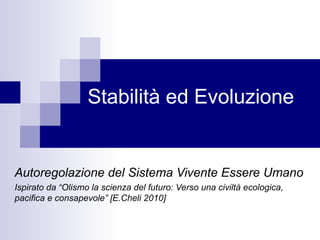 Stabilità ed Evoluzione
Autoregolazione del Sistema Vivente Essere Umano
Ispirato da “Olismo la scienza del futuro: Verso una civiltà ecologica,
pacifica e consapevole” [E.Cheli 2010]
 