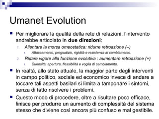 Umanet Evolution
 Per migliorare la qualità della rete di relazioni, l'intervento
andrebbe articolato in due direzioni:
1. Allentare la morsa omeostatica: ridurre retroazione (–)
1. Attaccamento, pregiudizio, rigidità e resistenza al cambiamento.
2. Ridare vigore alla funzione evolutiva : aumentare retroazione (+)
1. Curiosità, apertura, flessibilità e voglia di cambiamento.
 In realtà, allo stato attuale, la maggior parte degli interventi
in campo politico, sociale ed economico invece di andare a
toccare tali aspetti basilari si limita a tamponare i sintomi,
senza di fatto risolvere i problemi.
 Questo modo di procedere, oltre a risultare poco efficace,
finisce per produrre un aumento di complessità del sistema
stesso che diviene così ancora più confuso e mal gestibile.
 
