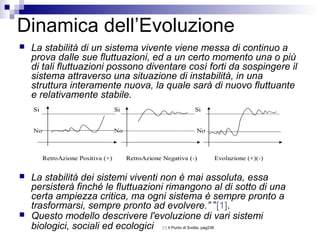 Dinamica dell’Evoluzione
 La stabilità di un sistema vivente viene messa di continuo a
prova dalle sue fluttuazioni, ed a un certo momento una o più
di tali fluttuazioni possono diventare così forti da sospingere il
sistema attraverso una situazione di instabilità, in una
struttura interamente nuova, la quale sarà di nuovo fluttuante
e relativamente stabile.
 La stabilità dei sistemi viventi non è mai assoluta, essa
persisterà finché le fluttuazioni rimangono al di sotto di una
certa ampiezza critica, ma ogni sistema è sempre pronto a
trasformarsi, sempre pronto ad evolvere.” ”[1].
 Questo modello descrivere l'evoluzione di vari sistemi
biologici, sociali ed ecologici [1] Il Punto di Svolta, pag238
 